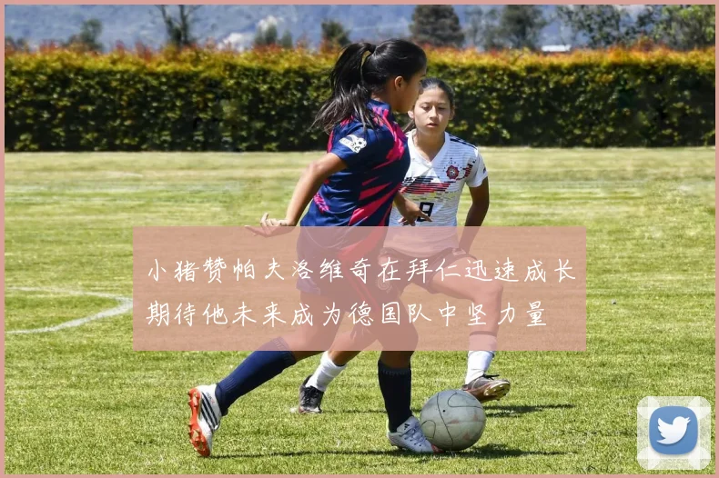 小猪赞帕夫洛维奇在拜仁迅速成长期待他未来成为德国队中坚力量