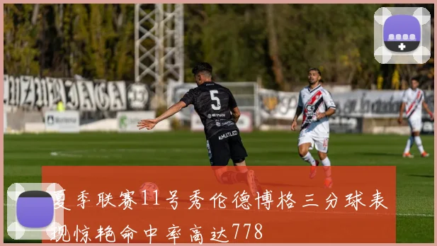 夏季联赛11号秀伦德博格三分球表现惊艳命中率高达778