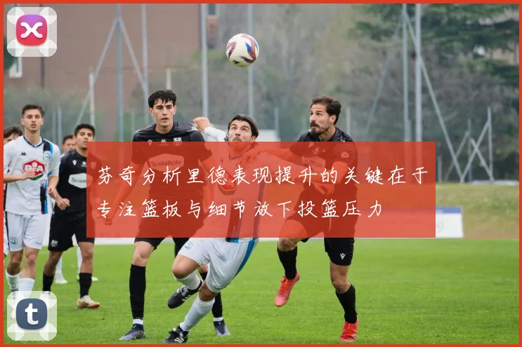 芬奇分析里德表现提升的关键在于专注篮板与细节放下投篮压力