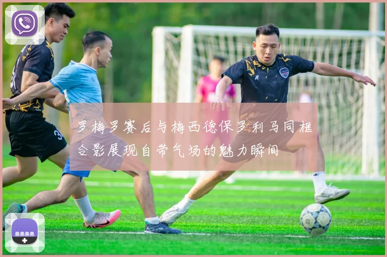 罗梅罗赛后与梅西德保罗利马同框合影展现自带气场的魅力瞬间