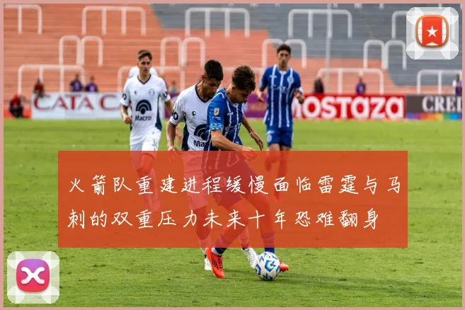 火箭队重建进程缓慢面临雷霆与马刺的双重压力未来十年恐难翻身
