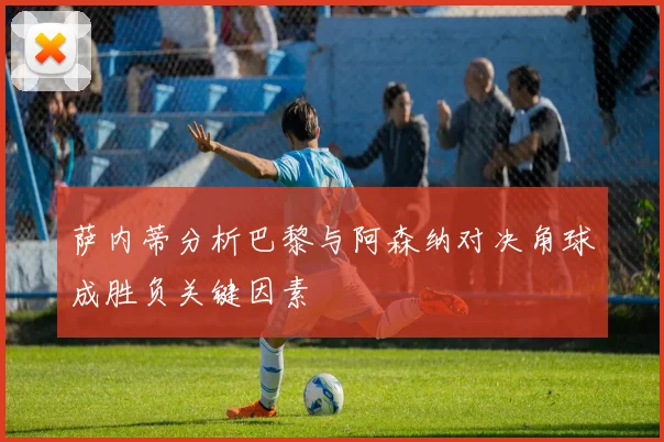 萨内蒂分析巴黎与阿森纳对决角球成胜负关键因素