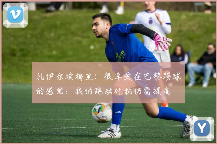 扎伊尔埃梅里：很享受在巴黎踢球的感觉，我的跑动对抗仍需提高