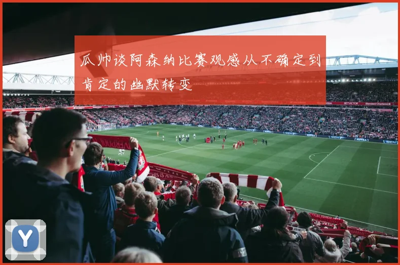 瓜帅谈阿森纳比赛观感从不确定到肯定的幽默转变