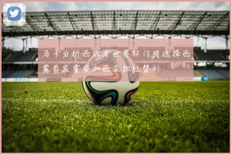 马卡分析西班牙世界杯门将选择西蒙首发霍安加西亚担任替补