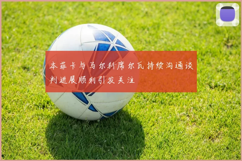本菲卡与马尔科席尔瓦持续沟通谈判进展顺利引发关注