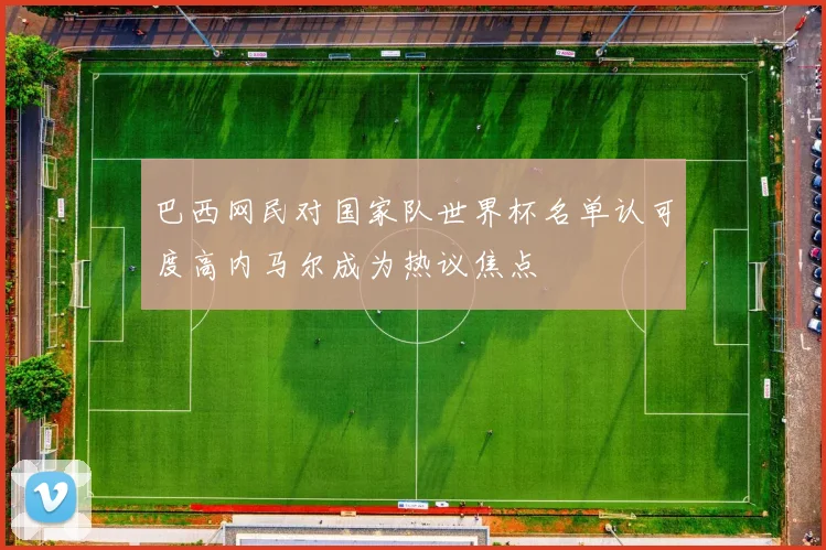 巴西网民对国家队世界杯名单认可度高内马尔成为热议焦点